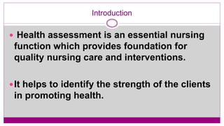 Introduction
 Health assessment is an essential nursing
function which provides foundation for
quality nursing care and interventions.
It helps to identify the strength of the clients
in promoting health.
 