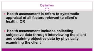 Definition
 Health assessment is refers to systematic
appraisal of all factors relevant to client’s
health. OR
 Health assessment includes collecting
subjective data through interviewing the client
and obtaining objective data by physically
examining the client
 