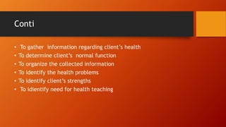 Conti
• To gather information regarding client’s health
• To determine client’s normal function
• To organize the collected information
• To identify the health problems
• To identify client’s strengths
• To idientify need for health teaching
 
