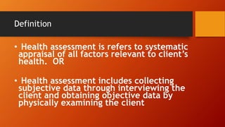 Definition
• Health assessment is refers to systematic
appraisal of all factors relevant to client’s
health. OR
• Health assessment includes collecting
subjective data through interviewing the
client and obtaining objective data by
physically examining the client
 
