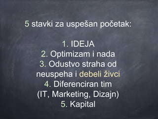 5 stavki za uspešan početak:

           1. IDEJA
     2. Optimizam i nada
    3. Odustvo straha od
   neuspeha i debeli živci
      4. Diferenciran tim
   (IT, Marketing, Dizajn)
           5. Kapital
 
