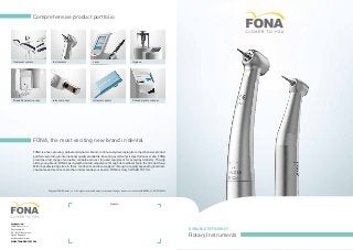 Durable Efficiency
Rotary Instruments
Intraoral x-rays Intraoral sensors Phosphor plate scanner
Laser HygieneInstruments
FONA, the most exciting new brand in dental
FONA is a fast-growing, global and dynamic brand, continuously developing its comprehensive product
portfolio according to international quality standards. Ensuring excellent price/performance ratio, FONA
provides a full range of valuable, reliable and user focused equipment for everyday dentistry. Though
still a young brand, FONA has in-depth dental competence through its membership in the Sirona Group.
With manufacturing sites in three continents and local support through a rapidly expanding internati-
onal sales and service team that understands your needs, FONA is truly CLOSER TO YOU.
Dealer:
Comprehensive product portfolio
headquarters:
FONA Dental s.r.o.
Ševcenkova 34
SK - 85101 Bratislava
Slovak Republic
info@fonadental.com
www.fonadental.com
ˇ
3D and Panoramic x-rays
Treatment centers
Copyright FONA Dental, s.r.o., All rights reserved, Subject to technical changes and errors in the text, BRO005, v1, EN, 20130222
 