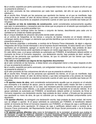 b) un avalúo, expedido por perito autorizado, con antigüedad máxima de un año, respecto al año en que
se presente la solicitud; o
c) el valor promedio de tres cotizaciones por cada bien aportado, del año en que se presenta la
solicitud; o
d) un escrito libre, firmado por las personas que aportarán los bienes, en el que se manifieste, bajo
protesta de decir verdad, el valor de dichos bienes y que éste corresponde a los precios de mercado
local. Este último documento se aceptará únicamente cuando el valor que se acredita sea hasta por 25
mil pesos.
● Si aportan un lote de materiales de construcción, serán considerados exclusivamente aquellos
que sean no perecederos y necesarios para las obras que se propone en el estudio que acompaña a la
solicitud de apoyo y se podrá acreditar con:
a) un listado que contenga todos los bienes o conjunto de bienes, describiendo para cada uno la
cantidad en la unidad de medida apropiada;
b) un croquis detallado de ubicación del predio donde están ubicados;
c) un archivo de fotografías de los bienes o conjunto de bienes incluidos en el listado referido y
contengan dentro de la imagen un elemento que permita identificar que se tomaron en el año en que se
presenta la solicitud; y
d) las facturas originales o endosadas, a nombre de la Persona Física interesada, de algún o algunos
integrantes del Grupo Social interesado o de la Empresa Social interesada. Si estos bienes son o serán
aportados por el solicitante, agregar un escrito libre en el que se manifieste, bajo protesta de decir
verdad, que dichos bienes serán aportados al negocio sin recibir pago alguno por dicha aportación.
En este último caso, si el apoyo solicitado es autorizado por FONAES, el beneficiario deberá exhibir al
momento de firmar el Convenio respectivo una declaración escrita, bajo protesta de decir verdad, y
firmada por las personas que aportarán los bienes, de que no cobrarán por los bienes que hayan
aportado y/o los que aportarán.
● Su valor se acreditará con alguno de los siguientes documentos:
a) el valor contenido en las facturas, si éstas tienen una antigüedad menor a tres años respecto al año
en que se presenta la solicitud; o
b) un avalúo, expedido por perito autorizado, con antigüedad máxima de un año, respecto al año en que
se presente la solicitud; o
c) el valor promedio de tres cotizaciones del año en que se presenta la solicitud; o
d) un escrito libre, firmado por las personas que aportarán los bienes, en el que se manifieste, bajo
protesta de decir verdad, el valor de dichos bienes y que éste corresponde a los precios de mercado
local. Este último documento se aceptará únicamente cuando el valor que se acredita sea hasta por 25
mil pesos.
● Si aportan mano de obra, será considerada exclusivamente aquella que se propone en el estudio
que acompaña a la solicitud de apoyo, para la operación de hasta cuatro meses del bien o servicio
propuesto, así como aquella que, en su caso, sea necesaria para las construcciones que se proponen
en el mismo estudio antes referido, y se podrá acreditar con lo reportado en el estudio referido. Si el
apoyo solicitado es autorizado por FONAES, el beneficiario deberá exhibir al momento de firmar el
Convenio respectivo una declaración escrita, bajo protesta de decir verdad, y firmada por las personas
que aportarán su mano de obra, de que no cobrarán por su trabajo la cantidad comprometida como
aportación.
● Si aportan efectivo, se entregará una declaración escrita, bajo protesta de decir verdad, del monto
que se obligan a aportar. Si el apoyo solicitado es autorizado por FONAES, el beneficiario deberá
exhibir al momento de firmar el Convenio respectivo con FONAES, un cheque de caja o certificado por
el monto ofrecido como aportación. El cheque de caja o certificado deberá estar a nombre de la
Persona Física promovente, del Representante Social del Grupo Social promovente o de la Empresa
Social promovente.
● Si aportan activos diferidos tales como la formalización de la sociedad, el estudio que evalúa la
conveniencia del negocio, pagos de derechos y de certificaciones, pagos de estudios de pre inversión y
de mercado, y pago de licencias, patentes o marcas registradas; pagos de asistencia técnica y/o
acompañamiento; deberán presentar copia y original para cotejo del o los comprobantes, mismos que
 