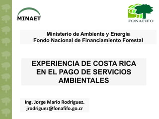 MINAET

        Ministerio de Ambiente y Energía
    Fondo Nacional de Financiamiento Forestal



    EXPERIENCIA DE COSTA RICA
     EN EL PAGO DE SERVICIOS
           AMBIENTALES

 Ing. Jorge Mario Rodríguez.
  jrodriguez@fonafifo.go.cr
 