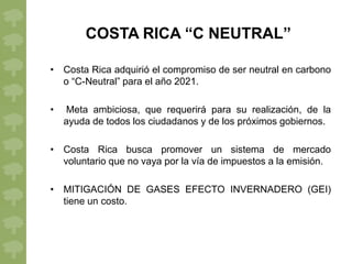 COSTA RICA “C NEUTRAL”

• Costa Rica adquirió el compromiso de ser neutral en carbono
  o “C-Neutral” para el año 2021.

•   Meta ambiciosa, que requerirá para su realización, de la
    ayuda de todos los ciudadanos y de los próximos gobiernos.

• Costa Rica busca promover un sistema de mercado
  voluntario que no vaya por la vía de impuestos a la emisión.

• MITIGACIÓN DE GASES EFECTO INVERNADERO (GEI)
  tiene un costo.
 