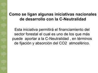 Como se ligan algunas iniciativas nacionales
    de desarrollo con la C-Neutralidad

  Esta iniciativa permitirá el financiamiento del
  sector forestal el cual es uno de los que más
 puede aportar a la C-Neutralidad , en términos
  de fijación y absorción del CO2 atmosférico.
 