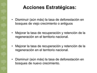 Acciones Estratégicas:

• Disminuir (aún más) la tasa de deforestación en
  bosques de viejo crecimiento o antiguos

• Mejorar la tasa de recuperación y retención de la
  regeneración en el territorio nacional.

• Mejorar la tasa de recuperación y retención de la
  regeneración en el territorio nacional.

• Disminuir (aún más) la tasa de deforestación en
  bosques de nuevo crecimiento.
 