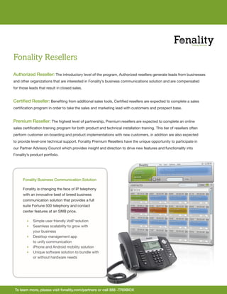 Fonality Resellers
Authorized Reseller: The introductory level of the program, Authorized resellers generate leads from businesses
and other organizations that are interested in Fonality’s business communications solution and are compensated
for those leads that result in closed sales.


Certified Reseller: Benefiting from additional sales tools, Certified resellers are expected to complete a sales
certification program in order to take the sales and marketing lead with customers and prospect base.


Premium Reseller: The highest level of partnership, Premium resellers are expected to complete an online
sales certification training program for both product and technical installation training. This tier of resellers often
perform customer on-boarding and product implementations with new customers, in addition are also expected
to provide level-one technical support. Fonality Premium Resellers have the unique opportunity to participate in
our Partner Advisory Council which provides insight and direction to drive new features and functionality into
Fonality’s product portfolio.




      Fonality Business Communication Solution

      Fonality is changing the face of IP telephony
      with an innovative best of breed business
      communication solution that provides a full
      suite Fortune 500 telephony and contact
      center features at an SMB price.

         Simple user friendly VoIP solution
         Seamless scalability to grow with
          your business
         Desktop management app
          to unify communication
         iPhone and Android mobility solution
         Unique software solution to bundle with
          or without hardware needs




 To learn more, please visit fonality.com/partners or call 888 -TRIXBOX
 