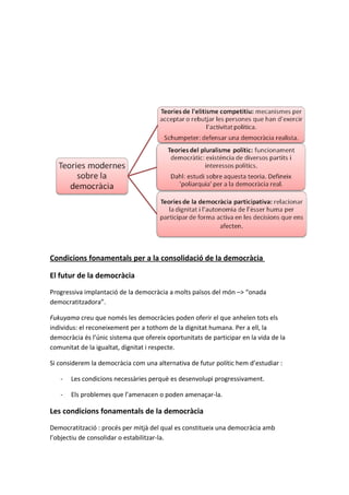 Condicions fonamentals per a la consolidació de la democràcia

El futur de la democràcia
Progressiva implantació de la democràcia a molts països del món –> “onada
democratitzadora”.

Fukuyama creu que només les democràcies poden oferir el que anhelen tots els
individus: el reconeixement per a tothom de la dignitat humana. Per a ell, la
democràcia és l’únic sistema que ofereix oportunitats de participar en la vida de la
comunitat de la igualtat, dignitat i respecte.

Si considerem la democràcia com una alternativa de futur polític hem d’estudiar :

   -   Les condicions necessàries perquè es desenvolupi progressivament.

   -   Els problemes que l’amenacen o poden amenaçar-la.

Les condicions fonamentals de la democràcia
Democratització : procés per mitjà del qual es constitueix una democràcia amb
l’objectiu de consolidar o estabilitzar-la.
 