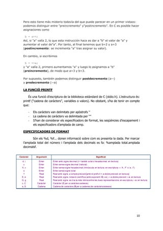 10
Pero esto tiene más misterio todavía del que puede parecer en un primer vistazo:
podemos distinguir entre "preincremento" y"postincremento". En C es posible hacer
asignaciones como
b = a++;
Así, si "a" valía 2, lo que esta instrucción hace es dar a "b" el valor de "a" y
aumentar el valor de"a". Por tanto, al final tenemos que b=2 y a=3
(postincremento: se incrementa "a" tras asignar su valor).
En cambio, si escribimos
b = ++a;
y "a" valía 2, primero aumentamos "a" y luego lo asignamos a "b"
(preincremento), de modo que a=3 y b=3.
Por supuesto, también podemos distinguir postdecremento (a--)
y predecremento (--a)
LA FUNCIÓ PRINTF
És una funció d’escriptura de la biblioteca estàndard de C (stdio.h). L’estructura és:
printf (“cadena de caràcters”, variables o valors). No obstant, s’ha de tenir en compte
que:
- Els caràcters van delimitats per apòstrofs ‘’
- La cadena de caràcters va delimitada per “”
- S’han de considerar els especificadors de format, les seqüències d’escapament i
els especificadors d’amplada de camp.
ESPECIFICADORS DE FORMAT
Són els %d, %f... donen informació sobre com es presenta la dada. Per marcar
l’amplada total del número i l’amplada dels decimals es fa: %amplada total.amplada
decimalsf.
 