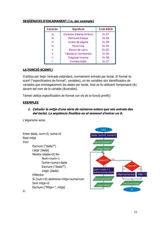 11
SEQÜÈNICES D’ESCAMANENT (n, per exemple)
LA FUNCIÓ SCANF()
S’utilitza per llegir l’entrada estàndard, normalment entrada per teclat. El format és
scanf (“especificadors de format”, variables), on les variables són identificadors de
variables que emmagatzemen les dades per teclat. Això es fa utilitzant l’ampersand (&)
davant del nom de la variable (&variable).
També utilitza especificadors de format con els de la funció printf()
EXEMPLES
1. Calcular la mitja d’una sèrie de números enters que són entrats des
del teclat. La seqüència finalitza en el moment d’entrar un 0.
L’algorisme seria:
Enter dada, num=0, suma=0
Real mitja
Inici
Escriure (“dada?”)
Llegir (dada)
Mentre (dada>0) fer
Num=num+1
Suma=suma+dada
Escriure (“dada?”)
Llegir (dada)
FiMentre
Si (num>0) aleshores mitja=suma/num
Sinó mitja=0
Escriure (“Mitja=”, mitja)
Fi
 