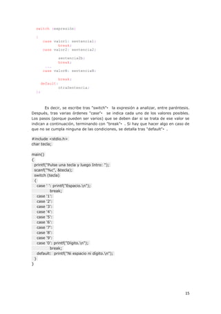 15
switch (expresión)
{
case valor1: sentencia1;
break;
case valor2: sentencia2;
sentencia2b;
break;
...
case valorN: sentenciaN;
break;
default:
otraSentencia;
};
Es decir, se escribe tras "switch"• la expresión a analizar, entre paréntesis.
Después, tras varias órdenes "case"• se indica cada uno de los valores posibles.
Los pasos (porque pueden ser varios) que se deben dar si se trata de ese valor se
indican a continuación, terminando con "break"•. Si hay que hacer algo en caso de
que no se cumpla ninguna de las condiciones, se detalla tras "default"•.
#include <stdio.h>
char tecla;
main()
{
printf("Pulse una tecla y luego Intro: ");
scanf("%c", &tecla);
switch (tecla)
{
case ' ': printf("Espacio.n");
break;
case '1':
case '2':
case '3':
case '4':
case '5':
case '6':
case '7':
case '8':
case '9':
case '0': printf("Dígito.n");
break;
default: printf("Ni espacio ni dígito.n");
}
}
 