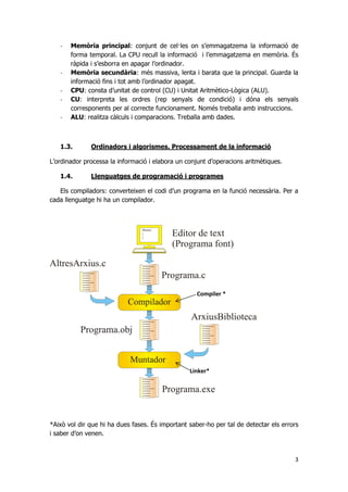 3
- Memòria principal: conjunt de cel·les on s’emmagatzema la informació de
forma temporal. La CPU recull la informació i l’emmagatzema en memòria. És
ràpida i s’esborra en apagar l’ordinador.
- Memòria secundària: més massiva, lenta i barata que la principal. Guarda la
informació fins i tot amb l’ordinador apagat.
- CPU: consta d’unitat de control (CU) i Unitat Aritmètico-Lògica (ALU).
- CU: interpreta les ordres (rep senyals de condició) i dóna els senyals
corresponents per al correcte funcionament. Només treballa amb instruccions.
- ALU: realitza càlculs i comparacions. Treballa amb dades.
1.3. Ordinadors i algorismes. Processament de la informació
L’ordinador processa la informació i elabora un conjunt d’operacions aritmètiques.
1.4. Llenguatges de programació i programes
Els compiladors: converteixen el codi d’un programa en la funció necessària. Per a
cada llenguatge hi ha un compilador.
*Això vol dir que hi ha dues fases. És important saber-ho per tal de detectar els errors
i saber d’on venen.
Compiler *
Linker*
 
