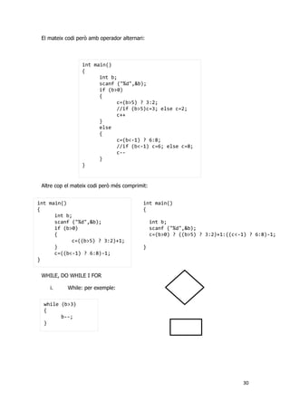 30
int main()
{
int b;
scanf ("%d",&b);
if (b>0)
{
c=(b>5) ? 3:2;
//if (b>5)c=3; else c=2;
c++
}
else
{
c=(b<-1) ? 6:8;
//if (b<-1) c=6; else c=8;
c--
}
}
int main()
{
int b;
scanf ("%d",&b);
if (b>0)
{
c=((b>5) ? 3:2)+1;
}
c=((b<-1) ? 6:8)-1;
}
int main()
{
int b;
scanf ("%d",&b);
c=(b>0) ? ((b>5) ? 3:2)+1:((c<-1) ? 6:8)-1;
}
while (b>3)
{
b--;
}
El mateix codi però amb operador alternari:
Altre cop el mateix codi però més comprimit:
WHILE, DO WHILE I FOR
i. While: per exemple:
 