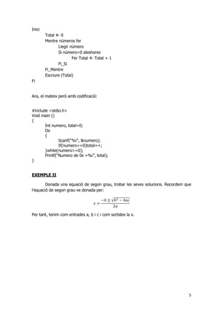 5
Inici
Total  0
Mentre números fer
Llegir número
Si número=0 aleshores
Fer Total  Total + 1
Fi_Si
Fi_Mentre
Escriure (Total)
Fi
Ara, el mateix però amb codificació:
#include <stdio.h>
Void main ()
{
Int numero, total=0;
Do
{
Scanf(“%i”, &numero);
If(numero==0)total++;
}while(numero>=0);
Printf(“Numero de 0s =%i”, total);
}
EXEMPLE II
Donada una equació de segon grau, trobar les seves solucions. Recordem que
l’equació de segon grau ve donada per:
√
Per tant, tenim com entrades a, b i c i com sortides la x.
 