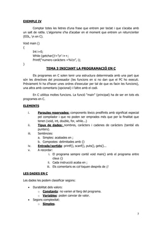7
EXEMPLE IV
Comptar totes les lletres d’una frase que entrem per teclat i que s’acaba amb
un salt de ratlla. L’algorisme s’ha d’acabar en el moment que entrem un return/enter
(EOL, n en C).
Void main ()
{
Int i=0;
While (getchar()!=’n’ i++;
Printf(“numero caràcters =%in”, i);
}
TEMA 3 INICIANT LA PROGRAMACIÓ EN C
Els programes en C solen tenir una estructura determinada amb una part que
són les directives del processador (les funcions en si no dan que el PC ho executi.
Prèviament hi ha d’haver unes ordres d’executar per tal de que es facin les funcions),
una altra amb comentaris (opcional) i l’altre amb el codi.
En C utilitza moltes funcions. La funció “main” (principal) ha de ser en tots els
programes en C.
ELEMENTS
i. Paraules reservades: components lèxics predfinits amb significat especial
pel compilador i que no poden ser emprades més que per la finalitat que
tenen (void, int, double, for, while...)
ii. Tipus de dades: nombres, caràcters i cadenes de caràcters (també els
punters).
iii. Sentències:
a. Simples: acabades en ;
b. Compostes: delimitades amb {}
iv. Entrada/sortida: printf(), scanf(), puts(), gets()...
v. A recordar:
i. El programa sempre conté void main() amb el programa entre
claus {}
ii. Cada instrucció acaba en ;
iii. Els comentaris es col·loquen després de //
LES DADES EN C
Les dades les podem classificar segons:
 Durabilitat dels valors:
o Constants: no varien al llarg del programa.
o Variables: poden canviar de valor.
 Segons complexitat:
o Simples.
 