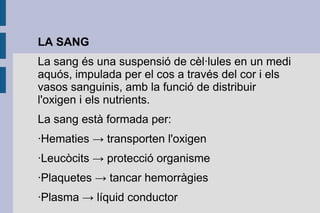 LA SANG
La sang és una suspensió de cèl·lules en un medi
aquós, impulada per el cos a través del cor i els
vasos sanguinis, amb la funció de distribuir
l'oxigen i els nutrients.
La sang està formada per:
·Hematies → transporten l'oxigen
·Leucòcits → protecció organisme
·Plaquetes → tancar hemorràgies
·Plasma → líquid conductor

 