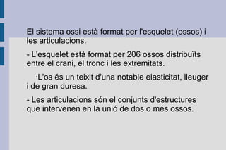 El sistema ossi està format per l'esquelet (ossos) i
les articulacions.
- L'esquelet està format per 206 ossos distribuïts
entre el crani, el tronc i les extremitats.
·L'os és un teixit d'una notable elasticitat, lleuger
i de gran duresa.
- Les articulacions són el conjunts d'estructures
que intervenen en la unió de dos o més ossos.

 
