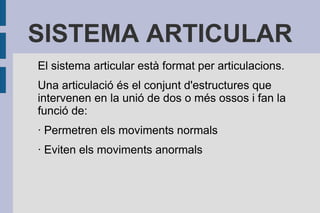 SISTEMA ARTICULAR
El sistema articular està format per articulacions.
Una articulació és el conjunt d'estructures que
intervenen en la unió de dos o més ossos i fan la
funció de:
· Permetren els moviments normals
· Eviten els moviments anormals

 