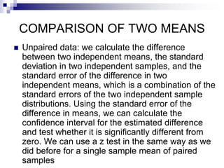 COMPARISON OF TWO MEANS
 Unpaired data: we calculate the difference
between two independent means, the standard
deviation in two independent samples, and the
standard error of the difference in two
independent means, which is a combination of the
standard errors of the two independent sample
distributions. Using the standard error of the
difference in means, we can calculate the
confidence interval for the estimated difference
and test whether it is significantly different from
zero. We can use a z test in the same way as we
did before for a single sample mean of paired
samples
 