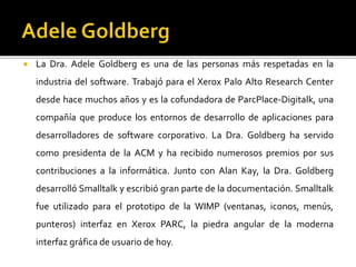  La Dra. Adele Goldberg es una de las personas más respetadas en la
industria del software. Trabajó para el Xerox Palo Alto Research Center
desde hace muchos años y es la cofundadora de ParcPlace-Digitalk, una
compañía que produce los entornos de desarrollo de aplicaciones para
desarrolladores de software corporativo. La Dra. Goldberg ha servido
como presidenta de la ACM y ha recibido numerosos premios por sus
contribuciones a la informática. Junto con Alan Kay, la Dra. Goldberg
desarrolló Smalltalk y escribió gran parte de la documentación. Smalltalk
fue utilizado para el prototipo de la WIMP (ventanas, iconos, menús,
punteros) interfaz en Xerox PARC, la piedra angular de la moderna
interfaz gráfica de usuario de hoy.
 
