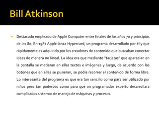  Destacado empleado de Apple Computer entre finales de los años 70 y principios
de los 80. En 1987 Apple lanza Hypercard, un programa desarrollado por él y que
rápidamente es adquirido por los creadores de contenido que buscaban conectar
ideas de manera no lineal. La idea era que mediante “tarjetas” que aparecían en
la pantalla se metieran en ellas textos e imágenes y luego, de acuerdo con los
botones que en ellas se pusieran, se podía recorrer el contenido de forma libre.
Lo interesante del programa es que era tan sencillo como para ser utilizado por
niños pero tan poderoso como para que un programador experto desarrollara
complicados sistemas de manejo de máquinas y procesos.
 