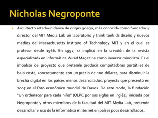  Arquitecto estadounidense de origen griego, más conocido como fundador y
director del MIT Media Lab un laboratorio y think tank de diseño y nuevos
medios del Massachusetts Institute of Technology MIT y en el cual es
profesor desde 1966. En 1992, se implicó en la creación de la revista
especializada en informática Wired Magazine como inversor minorista. Es el
impulsor del proyecto que pretende producir computadoras portátiles de
bajo coste, concretamente con un precio de 100 dólares, para disminuir la
brecha digital en los países menos desarrollados, proyecto que presentó en
2005 en el Foro económico mundial de Davos. De este modo, la fundación
"Un ordenador para cada niño" (OLPC por sus siglas en inglés), iniciada por
Negroponte y otros miembros de la facultad del MIT Media Lab, pretende
desarrollar el uso de la informática e Internet en países poco desarrollados.
 