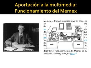 Memex se trata de un dispositivo en el que se
almacenarían todo tipo de documentos. Este
dispositivo constaría de una mesa con un
teclado y palancas que permitiría la consulta
de datos almacenados en microfilms que
serían posteriormente proyectados en unas
pantallas translúcidas. El aparato incluiría
también una opción para que el usuario
pudiera tomar anotaciones en los márgenes,
de manera que el usuario se convierte, a su
vez, en autor. Vannevar Bush fue el primero en
describir el funcionamiento del Memex en su
artículo As we may think, de 1945.[1]
 
