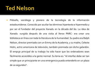  Filósofo, sociólogo y pionero de la tecnología de la información
estadounidense. Conocido por acuñar los términos hipertexto e hipermedia y
por ser el fundador del proyecto Xanadu en la década del 60. La idea de
Xanadu -surgida después de una visita al Xerox PARC- era crear una
biblioteca en línea con toda la literatura de la humanidad. Su padre era Ralph
Nelson, director premiado con un Emmy de la Academia, y su madre, Celeste
Holm, actriz americana de televisión, también premiada con dicho galardón.
El empuje principal de su trabajo ha sido hacer que los ordenadores sean
fácilmente accesibles a la gente normal. Su lema es: “el interfaz debe ser tan
simple que un principiante en una emergencia pueda entenderlo en un plazo
de 10 segundos”.
 