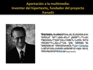 Hipertexto en informática, es el nombre que
recibe el texto que en la pantalla de un
dispositivo electrónico conduce a otro texto
relacionado. La forma más habitual de
hipertexto en informática es la de hipervínculos
o referencias cruzadas automáticas que van a
otros documentos (lexias)
El proyecto XANADÚ consistía básicamente en
concebir un documento global y único
“docuverse”, que cubra todo lo escrito en el
mundo, mediante una gran cantidad de
ordenadores interconectados, que contenga
todo el conocimiento existente o, mejor dicho,
información en forma de hipertexto
 