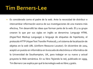  Es considerado como el padre de la web. Ante la necesidad de distribuir e
intercambiar información acerca de sus investigaciones de una manera más
efectiva, Tim desarrolló las ideas que forman parte de la web. Él y su grupo
crearon lo que por sus siglas en inglés se denomina: Lenguaje HTML
(HyperText Markup Language) o lenguaje de etiquetas de hipertexto; el
protocolo HTTP (HyperText Transfer Protocol), y el sistema de localización de
objetos en la web URL (Uniform Resource Locator). En diciembre de 2004
aceptó un puesto en informática en la escuela de electrónica e informática de
la Universidad de Southampton, UK, para trabajar en su nuevo y actual
proyecto la Web semántica. En su libro Tejiendo la red, publicado en 1999,
Tim Berners-Lee explica por qué la tecnología web es libre y gratis.
 