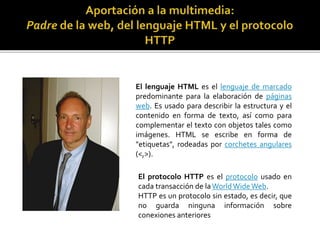 El lenguaje HTML es el lenguaje de marcado
predominante para la elaboración de páginas
web. Es usado para describir la estructura y el
contenido en forma de texto, así como para
complementar el texto con objetos tales como
imágenes. HTML se escribe en forma de
"etiquetas", rodeadas por corchetes angulares
(<,>).
El protocolo HTTP es el protocolo usado en
cada transacción de laWorldWideWeb.
HTTP es un protocolo sin estado, es decir, que
no guarda ninguna información sobre
conexiones anteriores
 