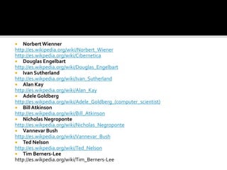  Norbert Wienner
http://es.wikipedia.org/wiki/Norbert_Wiener
http://es.wikpedia.org/wiki/Cibernetica
 Douglas Engelbart
http://es.wikpedia.org/wiki/Douglas_Engelbart
 Ivan Sutherland
http://es.wikpedia.org/wiki/Ivan_Sutherland
 Alan Kay
http://es.wikpedia.org/wiki/Alan_Kay
 Adele Goldberg
http://es.wikpedia.org/wiki/Adele_Goldberg_(computer_scientist)
 Bill Atkinson
http://es.wikpedia.org/wiki/Bill_Atkinson
 Nicholas Negroponte
http://es.wikpedia.org/wiki/Nicholas_Negroponte
 Vannevar Bush
http://es.wikpedia.org/wiki/Vannevar_Bush
 Ted Nelson
http://es.wikpedia.org/wiki/Ted_Nelson
 Tim Berners-Lee
http://es.wikpedia.org/wiki/Tim_Berners-Lee
 