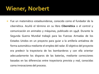  Fue un matemático estadounidense, conocido como el fundador de la
cibernética. Acuñó el término en su libro Cibernética o el control y
comunicación en animales y máquinas, publicado en 1948. Durante la
Segunda Guerra Mundial trabajó para las Fuerzas Armadas de los
Estados Unidos en un proyecto para guiar a la artillería antiaérea de
forma automática mediante el empleo del radar. El objetivo del proyecto
era predecir la trayectoria de los bombarderos y con ella orientar
adecuadamente los disparos de las baterías, mediante correcciones
basadas en las diferencias entre trayectoria prevista y real, conocidas
como innovaciones del proceso.
 