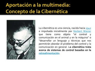La cibernética es una ciencia, nacida hacia 1942
e impulsada inicialmente por Norbert Wiener
que tiene como objeto “el control y
comunicación en el animal y en la máquina” o
“desarrollar un lenguaje y técnicas que nos
permitirán abordar el problema del control y la
comunicación en general. La cibernética trata
acerca de sistemas de control basados en la
retroalimentación.
 