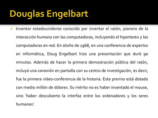  Inventor estadounidense conocido por inventar el ratón, pionero de la
interacción humana con las computadoras, incluyendo el hipertexto y las
computadoras en red. En otoño de 1968, en una conferencia de expertos
en informática, Doug Engelbart hizo una presentación que duró 90
minutos. Además de hacer la primera demostración pública del ratón,
incluyó una conexión en pantalla con su centro de investigación, es decir,
fue la primera vídeo-conferencia de la historia. Este premio está dotado
con medio millón de dólares. Su mérito no es haber inventado el mouse,
sino 'haber descubierto la interfaz entre los ordenadores y los seres
humanos'.
 