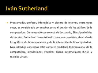  Programador, profesor, informático y pionero de Internet, entre otras
cosas, es considerado por muchos como el creador de los gráficos de la
computadora. Comenzando con su tesis de doctorado, Sketchpad o bloc
de bocetos, Sutherland ha contribuido con numerosas ideas al estudio de
los gráficos de la computadora y de la interacción de la computadora.
Iván introdujo conceptos tales como el modelado tridimensional de la
computadora, simulaciones visuales, diseño automatizado (CAD) y
realidad virtual.
 