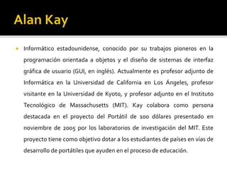  Informático estadounidense, conocido por su trabajos pioneros en la
programación orientada a objetos y el diseño de sistemas de interfaz
gráfica de usuario (GUI, en inglés). Actualmente es profesor adjunto de
Informática en la Universidad de California en Los Ángeles, profesor
visitante en la Universidad de Kyoto, y profesor adjunto en el Instituto
Tecnológico de Massachusetts (MIT). Kay colabora como persona
destacada en el proyecto del Portátil de 100 dólares presentado en
noviembre de 2005 por los laboratorios de investigación del MIT. Este
proyecto tiene como objetivo dotar a los estudiantes de países en vías de
desarrollo de portátiles que ayuden en el proceso de educación.
 