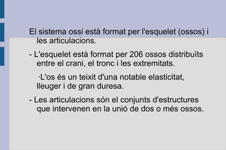 El sistema ossi està format per l'esquelet (ossos) i
les articulacions.
- L'esquelet està format per 206 ossos distribuïts
entre el crani, el tronc i les extremitats.
·L'os és un teixit d'una notable elasticitat,
lleuger i de gran duresa.
- Les articulacions són el conjunts d'estructures
que intervenen en la unió de dos o més ossos.

 