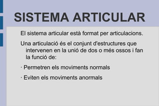 SISTEMA ARTICULAR
El sistema articular està format per articulacions.
Una articulació és el conjunt d'estructures que
intervenen en la unió de dos o més ossos i fan
la funció de:
· Permetren els moviments normals
· Eviten els moviments anormals

 