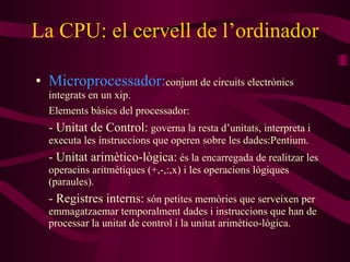 La CPU: el cervell de l’ordinador Microprocessador: conjunt de circuits electrònics integrats en un xip. Elements bàsics del processador: -  Unitat de Control:   governa la resta d’unitats, interpreta i executa les instruccions que operen sobre les dades:Pentium. - Unitat arimètico-lògica :   és la encarregada de realitzar les operacins aritmètiques (+,-,:,x) i les operacions lógiques (paraules). - Registres interns :   són petites memòries que serveixen per emmagatzaemar temporalment dades i instruccions que han de processar la unitat de control i la unitat arimètico-lògica. 