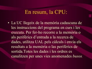 En resum, la CPU: La UC llegeix de la memòria cadascuna de les instruccions del programa en curs i les executa. Per fer-ho recorre a la memòria o als perifèrics d’entrada a la recerca de dades, utilitza UAL pels càlculs i envia els resultats a la memòria o las perifèrics de sortida.Totes les dades i les ordres es canalitzen per unes vies anomenades  busos . 