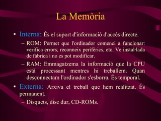La Memòria Interna:   És el suport d'informació d'accés directe.  ROM:  Permet que l'ordinador comenci a funcionar: verifica errors, reconneix perifèrics, etc. Ve instal·lada de fàbrica i no es pot modificar. RAM: Emmagatzema la informació que la CPU està processant mentres hi treballem. Quan desconnectam l'ordinador s'esborra. És temporal. Externa:   Arxiva el treball que hem realitzat. És permanent. Disquets, disc dur, CD-ROMs. 