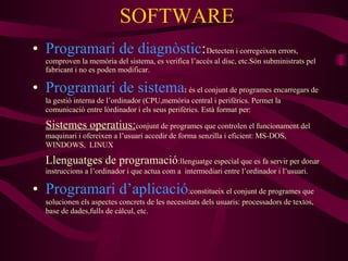 SOFTWARE Programari de diagnòstic : Detecten i corregeixen errors, comproven la memòria del sistema, es verifica l’accés al disc, etc.Són subministrats pel fabricant i no es poden modificar. Programari de sistema :  és el conjunt de programes encarregars de la gestió interna de l’ordinador (CPU,memòria central i perifèrics. Permet la comunicació entre lòrdinador i els seus perifèrics. Està format per: Sistemes operatius: conjunt de programes que controlen el funcionament del maquinari i ofereixen a l’usuari accedir de forma senzilla i eficient: MS-DOS, WINDOWS,  LINUX Llenguatges de programació :llenguatge especial que es fa servir per donar instruccions a l’ordinador i que actua com a  intermediari entre l’ordinador i l’usuari. Programari d’aplicació :constitueix el conjunt de programes que solucionen els aspectes concrets de les necessitats dels usuaris: processadors de textos, base de dades,fulls de càlcul, etc. 