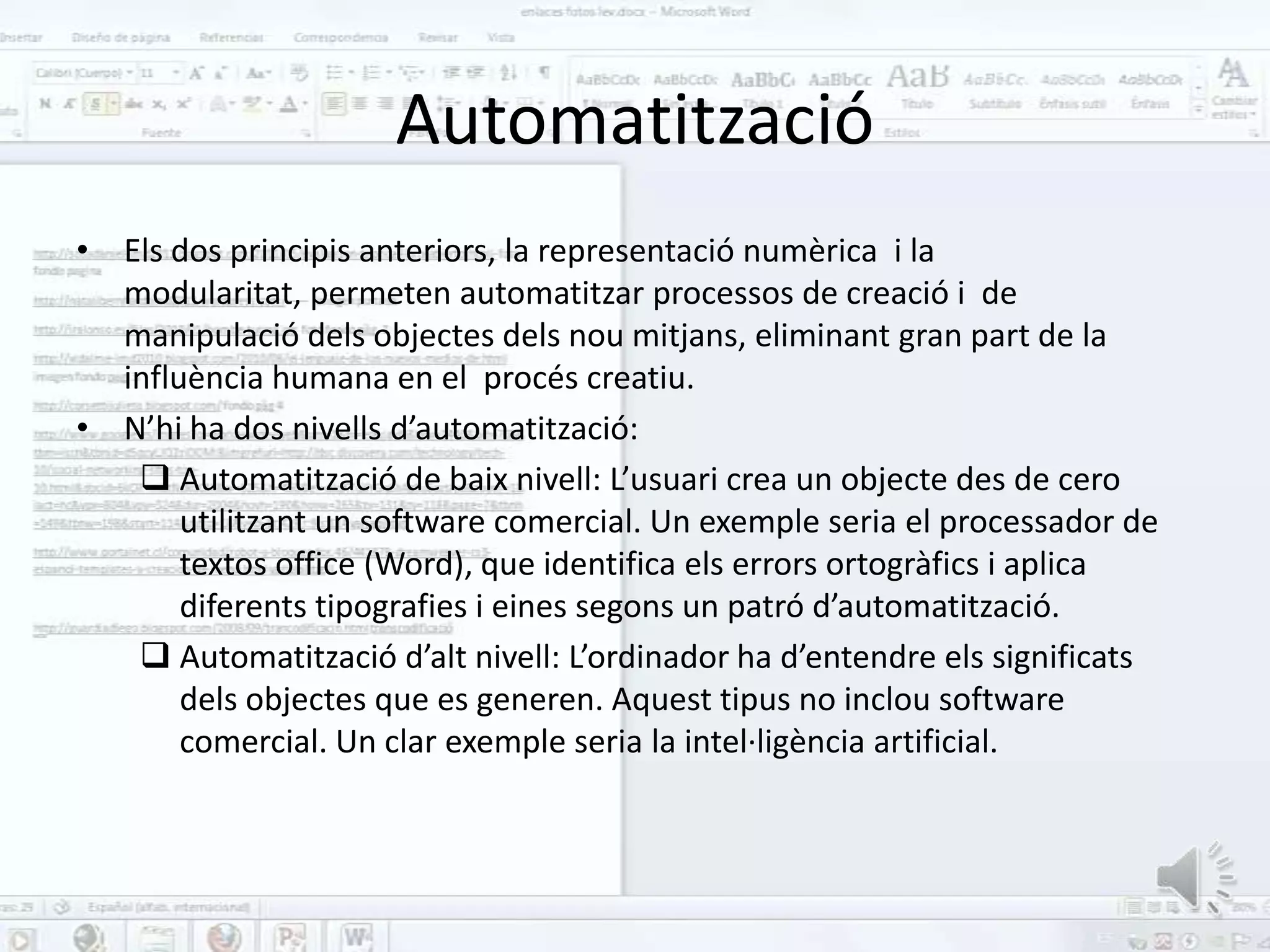 Automatització
• Els dos principis anteriors, la representació numèrica i la
  modularitat, permeten automatitzar processos de creació i de
  manipulació dels objectes dels nou mitjans, eliminant gran part de la
  influència humana en el procés creatiu.
• N’hi ha dos nivells d’automatització:
    Automatització de baix nivell: L’usuari crea un objecte des de cero
       utilitzant un software comercial. Un exemple seria el processador de
       textos office (Word), que identifica els errors ortogràfics i aplica
       diferents tipografies i eines segons un patró d’automatització.
    Automatització d’alt nivell: L’ordinador ha d’entendre els significats
       dels objectes que es generen. Aquest tipus no inclou software
       comercial. Un clar exemple seria la intel·ligència artificial.
 