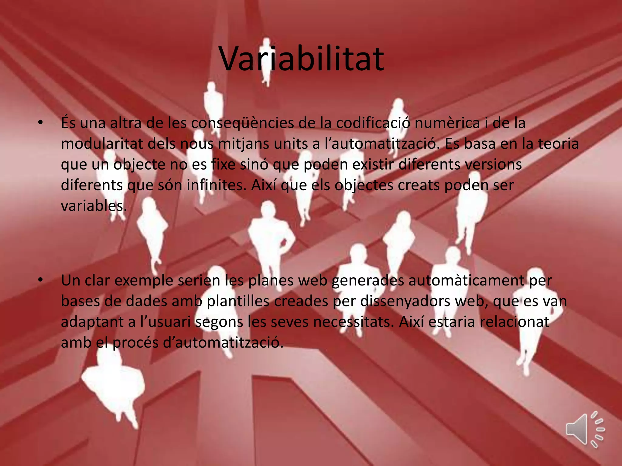 Variabilitat
• És una altra de les conseqüències de la codificació numèrica i de la
  modularitat dels nous mitjans units a l’automatització. Es basa en la teoria
  que un objecte no es fixe sinó que poden existir diferents versions
  diferents que són infinites. Així que els objectes creats poden ser
  variables.



• Un clar exemple serien les planes web generades automàticament per
  bases de dades amb plantilles creades per dissenyadors web, que es van
  adaptant a l’usuari segons les seves necessitats. Així estaria relacionat
  amb el procés d’automatització.
 