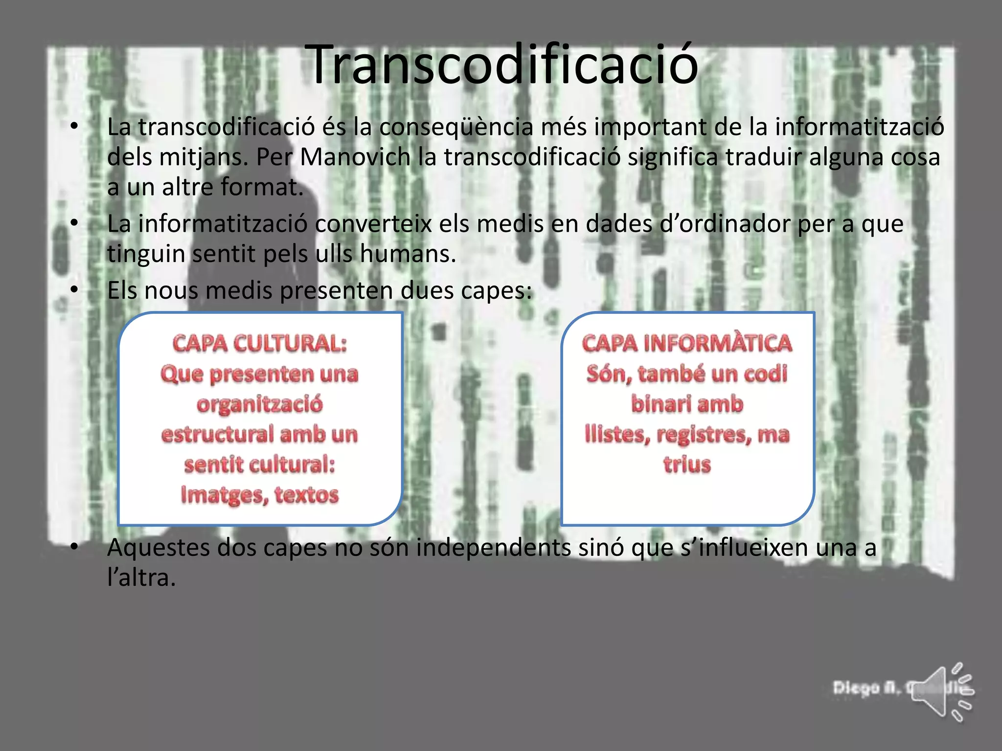 Transcodificació
• La transcodificació és la conseqüència més important de la informatització
  dels mitjans. Per Manovich la transcodificació significa traduir alguna cosa
  a un altre format.
• La informatització converteix els medis en dades d’ordinador per a que
  tinguin sentit pels ulls humans.
• Els nous medis presenten dues capes:




• Aquestes dos capes no són independents sinó que s’influeixen una a
  l’altra.
 