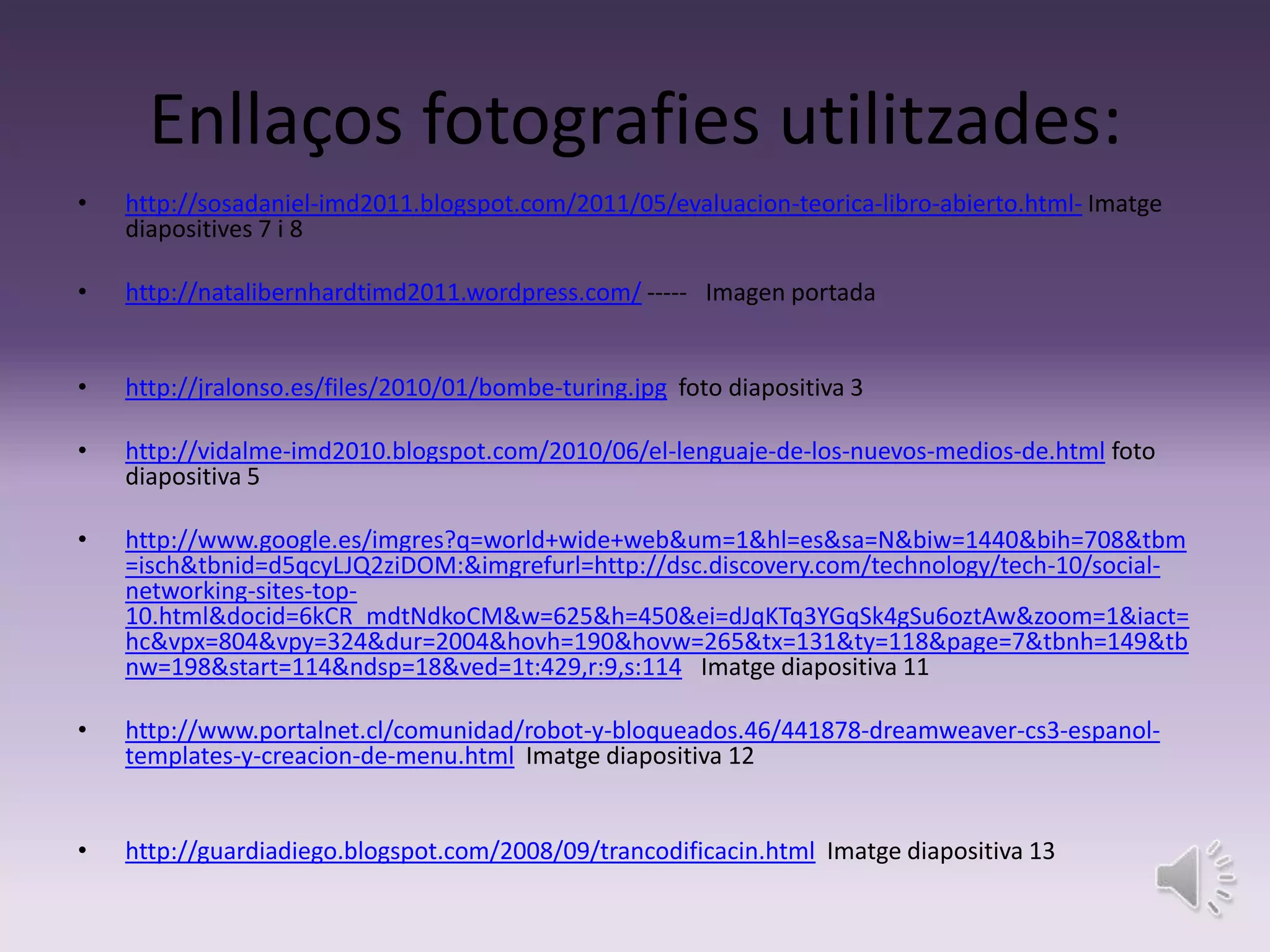 Enllaços fotografies utilitzades:
•   http://sosadaniel-imd2011.blogspot.com/2011/05/evaluacion-teorica-libro-abierto.html- Imatge
    diapositives 7 i 8

•   http://natalibernhardtimd2011.wordpress.com/ ----- Imagen portada


•   http://jralonso.es/files/2010/01/bombe-turing.jpg foto diapositiva 3

•   http://vidalme-imd2010.blogspot.com/2010/06/el-lenguaje-de-los-nuevos-medios-de.html foto
    diapositiva 5

•   http://www.google.es/imgres?q=world+wide+web&um=1&hl=es&sa=N&biw=1440&bih=708&tbm
    =isch&tbnid=d5qcyLJQ2ziDOM:&imgrefurl=http://dsc.discovery.com/technology/tech-10/social-
    networking-sites-top-
    10.html&docid=6kCR_mdtNdkoCM&w=625&h=450&ei=dJqKTq3YGqSk4gSu6oztAw&zoom=1&iact=
    hc&vpx=804&vpy=324&dur=2004&hovh=190&hovw=265&tx=131&ty=118&page=7&tbnh=149&tb
    nw=198&start=114&ndsp=18&ved=1t:429,r:9,s:114 Imatge diapositiva 11

•   http://www.portalnet.cl/comunidad/robot-y-bloqueados.46/441878-dreamweaver-cs3-espanol-
    templates-y-creacion-de-menu.html Imatge diapositiva 12


•   http://guardiadiego.blogspot.com/2008/09/trancodificacin.html Imatge diapositiva 13
 