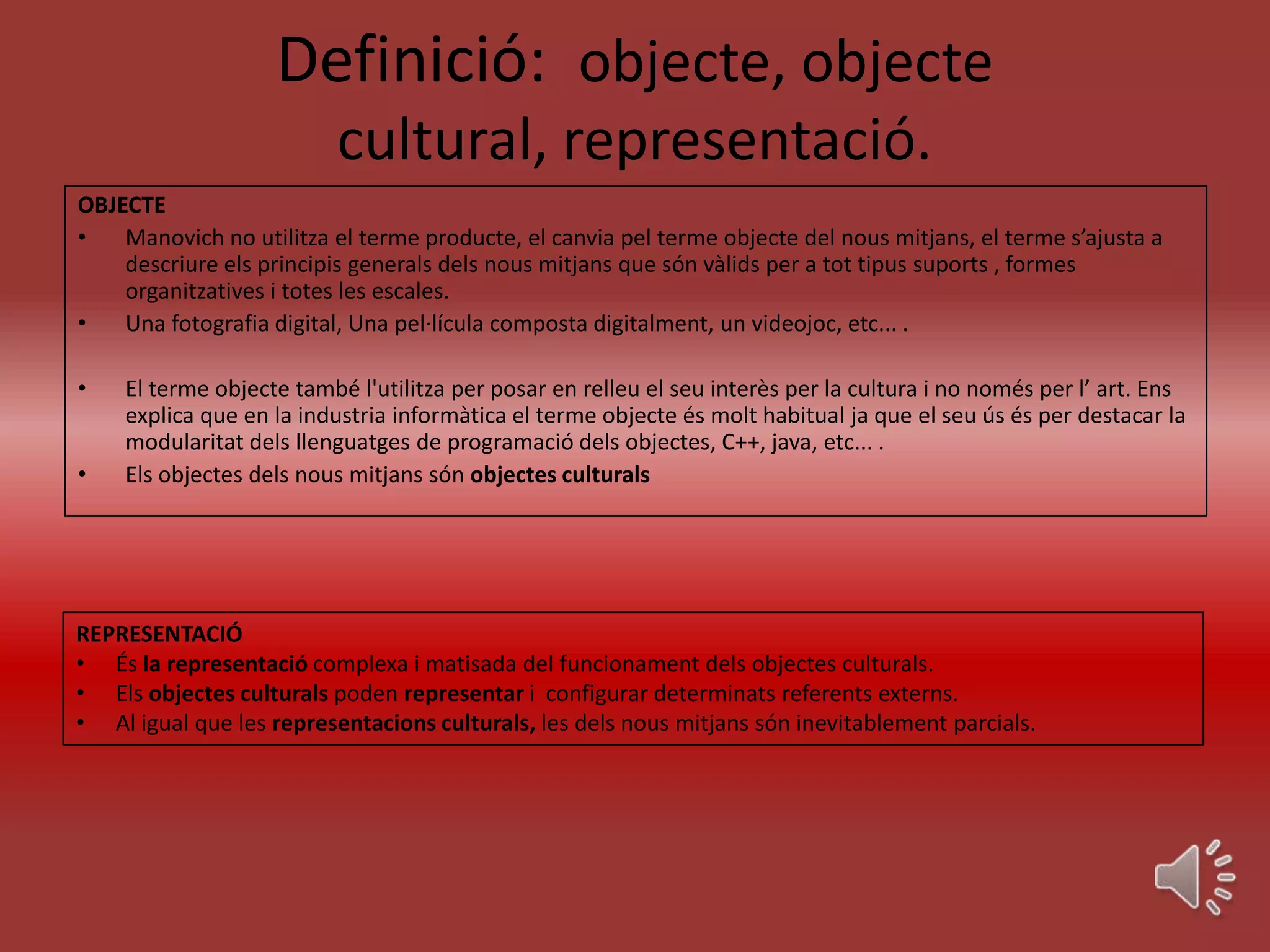 Definició: objecte, objecte
                          cultural, representació.
OBJECTE
•   Manovich no utilitza el terme producte, el canvia pel terme objecte del nous mitjans, el terme s’ajusta a
    descriure els principis generals dels nous mitjans que són vàlids per a tot tipus suports , formes
    organitzatives i totes les escales.
•   Una fotografia digital, Una pel·lícula composta digitalment, un videojoc, etc... .

•   El terme objecte també l'utilitza per posar en relleu el seu interès per la cultura i no només per l’ art. Ens
    explica que en la industria informàtica el terme objecte és molt habitual ja que el seu ús és per destacar la
    modularitat dels llenguatges de programació dels objectes, C++, java, etc... .
•   Els objectes dels nous mitjans són objectes culturals




REPRESENTACIÓ
• És la representació complexa i matisada del funcionament dels objectes culturals.
• Els objectes culturals poden representar i configurar determinats referents externs.
• Al igual que les representacions culturals, les dels nous mitjans són inevitablement parcials.
 