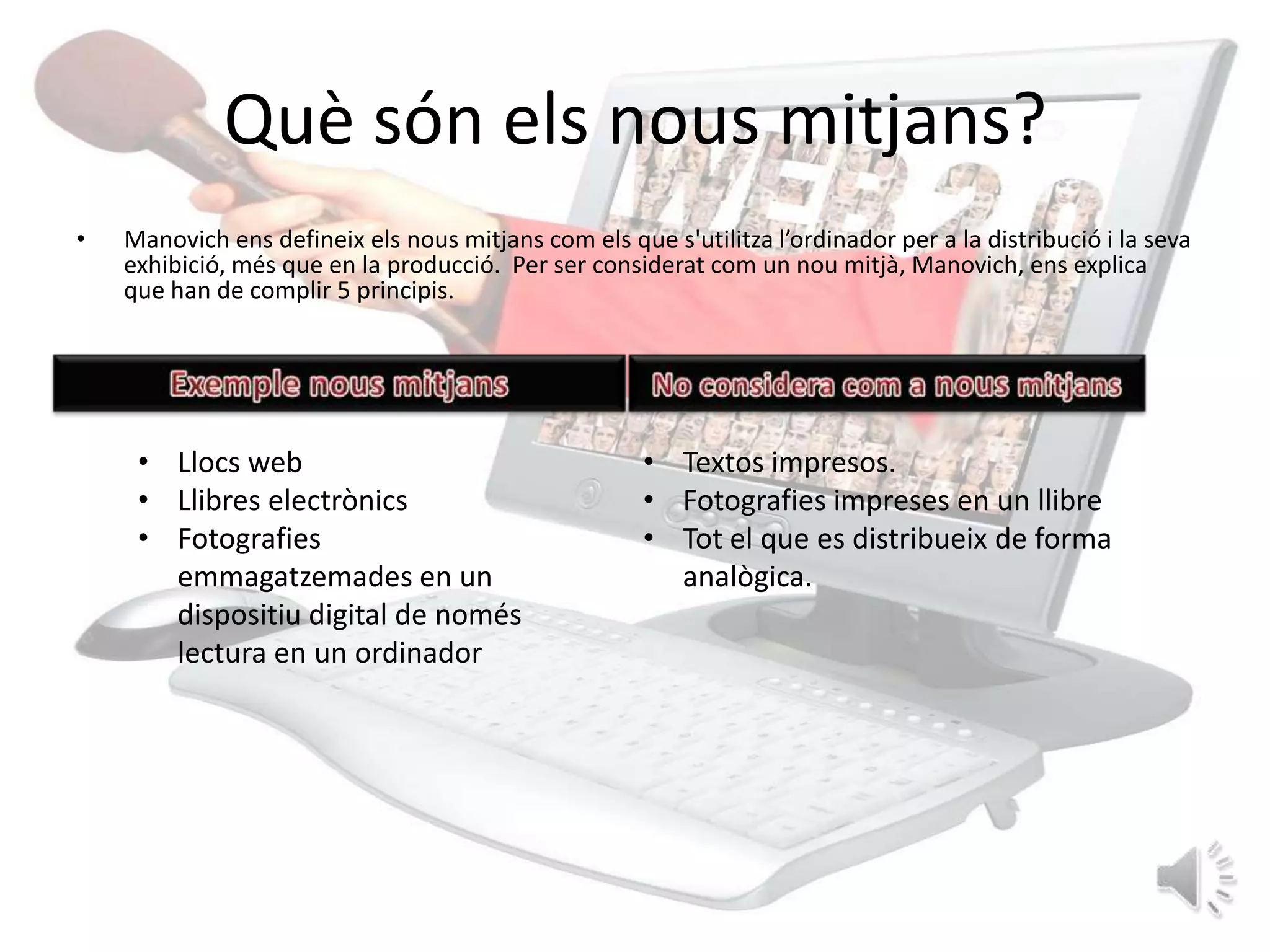 Què són els nous mitjans?
•   Manovich ens defineix els nous mitjans com els que s'utilitza l’ordinador per a la distribució i la seva
    exhibició, més que en la producció. Per ser considerat com un nou mitjà, Manovich, ens explica
    que han de complir 5 principis.




     • Llocs web                                      • Textos impresos.
     • Llibres electrònics                            • Fotografies impreses en un llibre
     • Fotografies                                    • Tot el que es distribueix de forma
       emmagatzemades en un                             analògica.
       dispositiu digital de només
       lectura en un ordinador
 